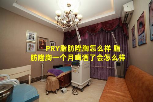 PRY脂肪隆胸怎么样 脂肪隆胸一个月喝酒了会怎么样